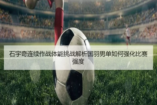 石宇奇连续作战体能挑战解析国羽男单如何强化比赛强度