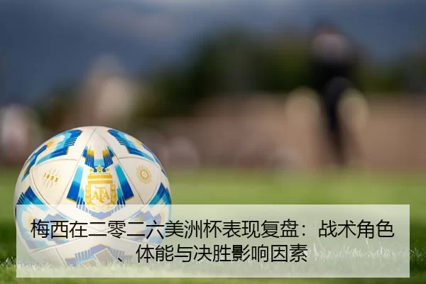 梅西在二零二六美洲杯表现复盘：战术角色、体能与决胜影响因素