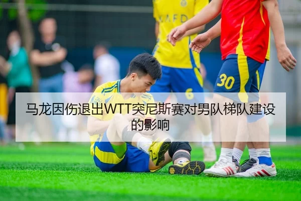 马龙因伤退出WTT突尼斯赛对男队梯队建设的影响
